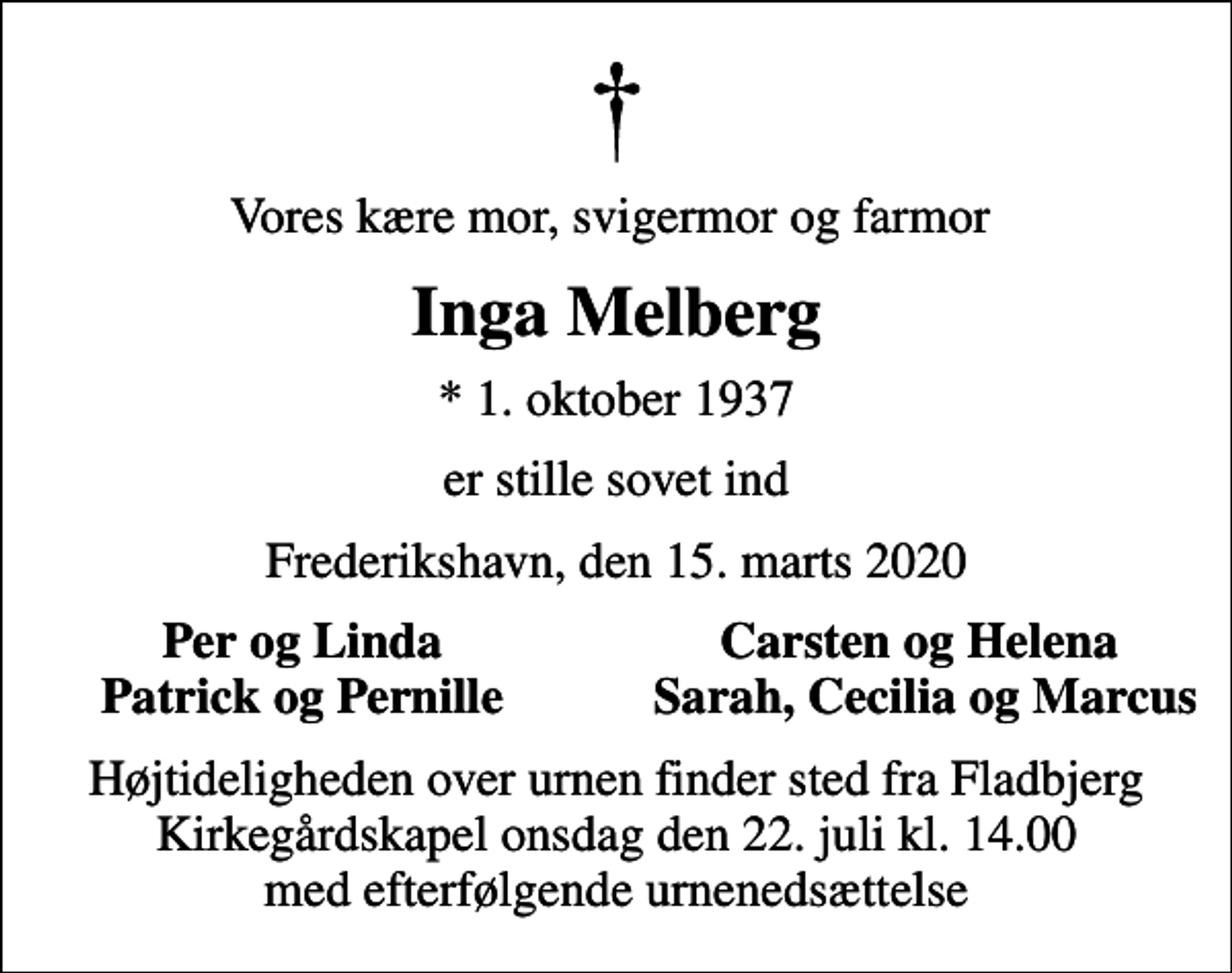 <p>Vores kære mor, svigermor og farmor<br />Inga Melberg<br />* 1. oktober 1937<br />er stille sovet ind<br />Frederikshavn, den 15. marts 2020<br />Per og Linda<br />Carsten og Helena<br />Patrick og Pernille<br />Sarah, Cecilia og Marcus<br />Højtideligheden over urnen finder sted fra Fladbjerg Kirkegårdskapel onsdag den 22. juli kl. 14.00 med efterfølgende urnenedsættelse</p>