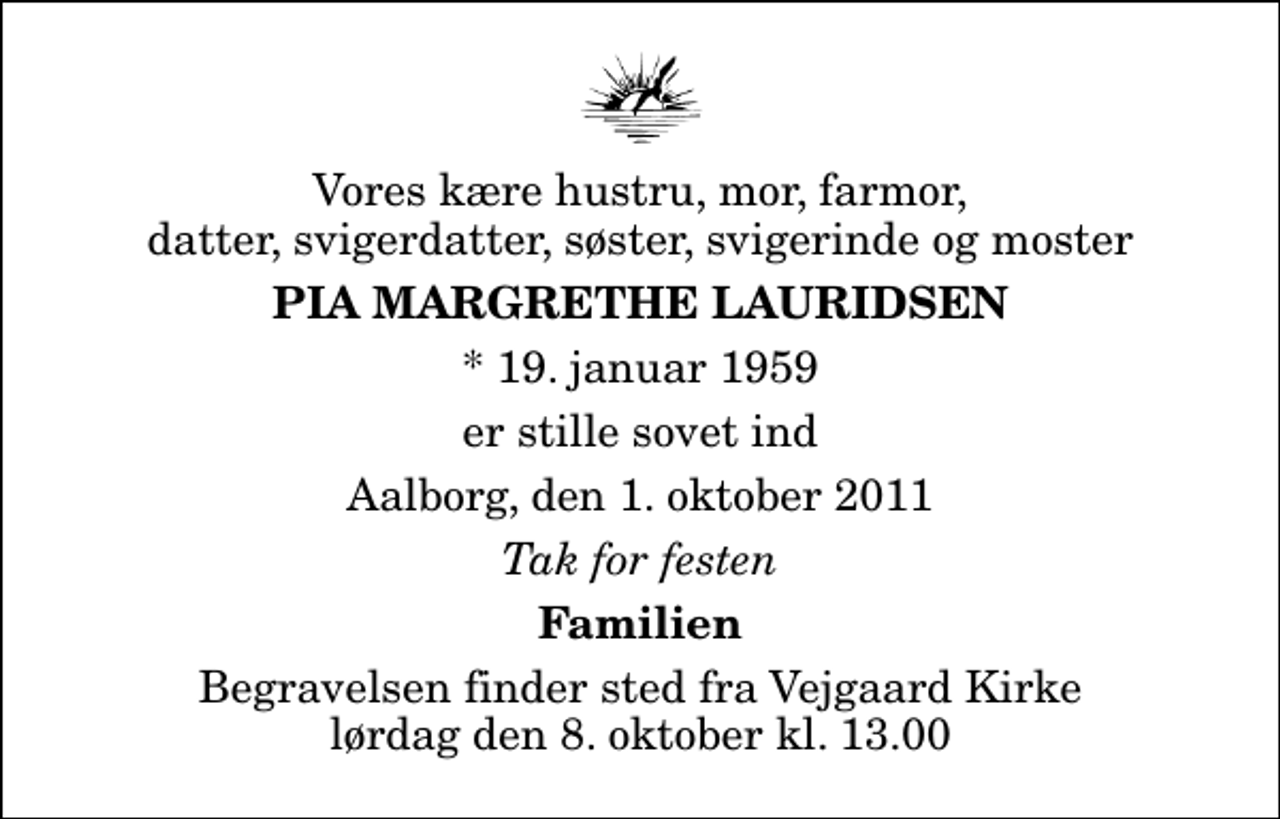 <p>Vores kære hustru, mor, farmor, datter, svigerdatter, søster, svigerinde og moster<br />Pia Margrethe Lauridsen<br />* 19. januar 1959<br />er stille sovet ind<br />Aalborg, den 1. oktober 2011<br />Tak for festen<br />Familien<br />Begravelsen finder sted fra Vejgaard Kirke lørdag den 8. oktober kl. 13.00</p>