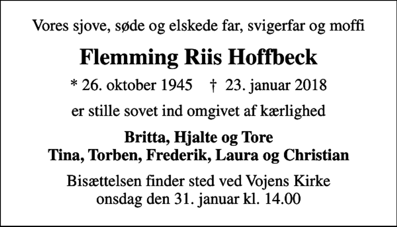 <p>Vores sjove, søde og elskede far, svigerfar og moffi<br />Flemming Riis Hoffbeck<br />* 26. oktober 1945 ✝ 23. januar 2018<br />er stille sovet ind omgivet af kærlighed<br />Britta, Hjalte og Tore Tina, Torben, Frederik, Laura og Christian<br />Bisættelsen finder sted ved Vojens Kirke onsdag den 31. januar kl. 14.00</p>
