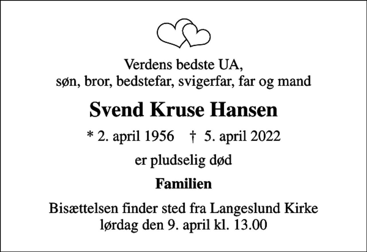 <p>Verdens bedste UA, søn, bror, bedstefar, svigerfar, far og mand<br />Svend Kruse Hansen<br />* 2. april 1956 ✝ 5. april 2022<br />er pludselig død<br />Familien<br />Bisættelsen finder sted fra Langeslund Kirke lørdag den 9. april kl. 13.00</p>