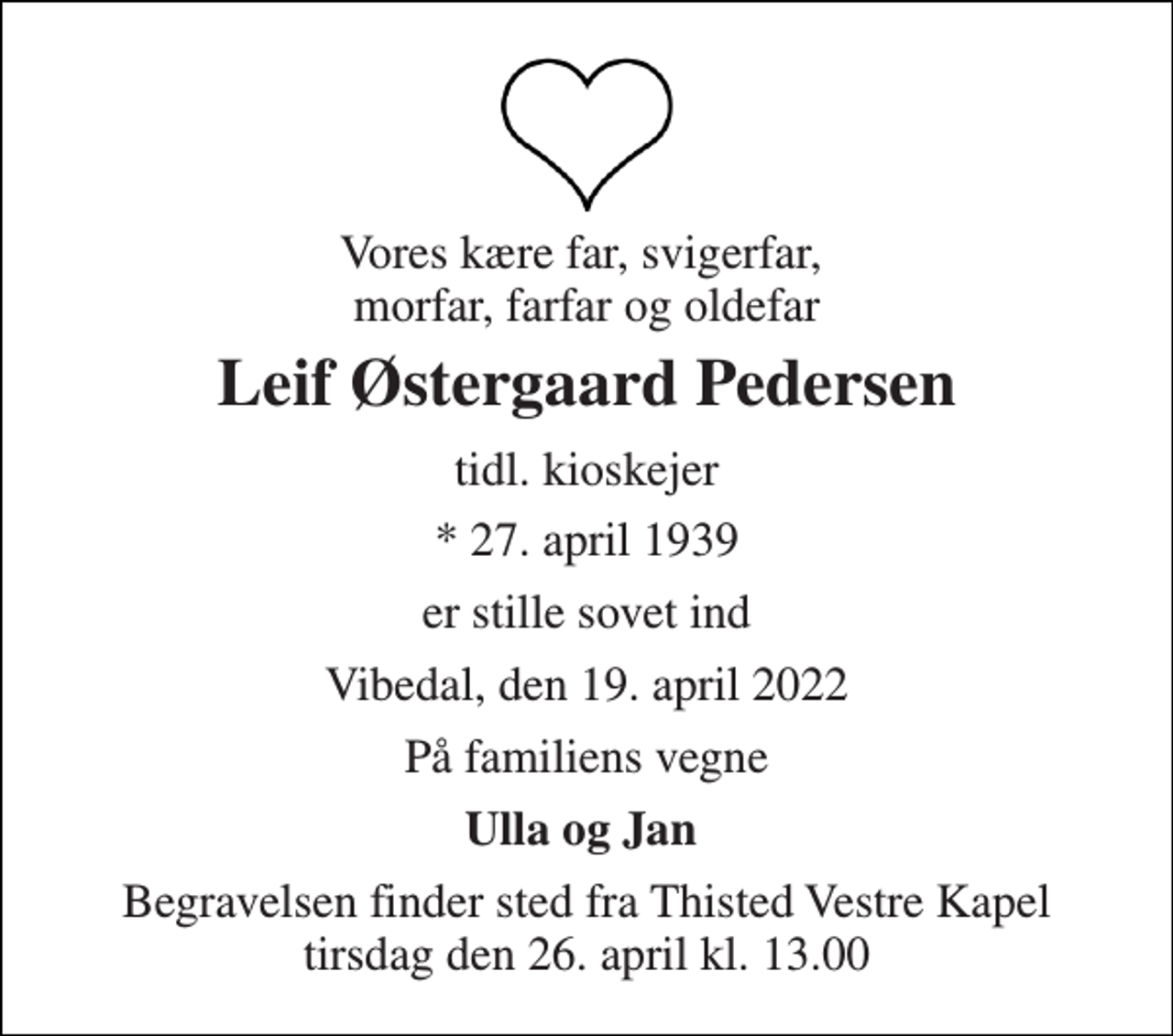 <p>Vores kære far, svigerfar, morfar, farfar og oldefar<br />Leif Østergaard Pedersen<br />tidl. kioskejer<br />* 27. april 1939<br />er stille sovet ind<br />Vibedal, den 19. april 2022<br />På familiens vegne<br />Ulla og Jan<br />Begravelsen finder sted fra Thisted Vestre Kapel tirsdag den 26. april kl. 13.00</p>