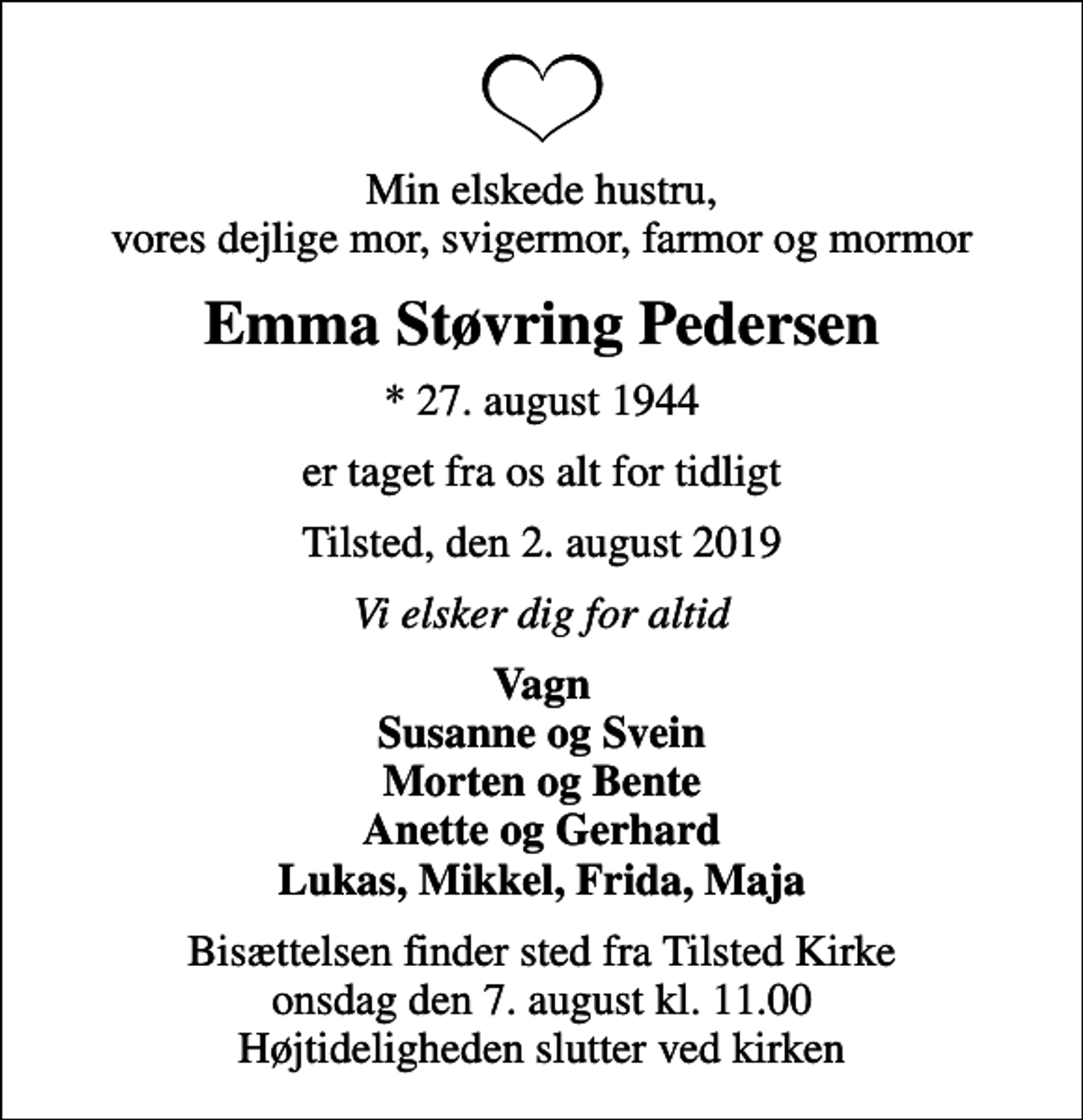 <p>Min elskede hustru, vores dejlige mor, svigermor, farmor og mormor<br />Emma Støvring Pedersen<br />* 27. august 1944<br />er taget fra os alt for tidligt<br />Tilsted, den 2. august 2019<br />Vi elsker dig for altid<br />Vagn Susanne og Svein Morten og Bente Anette og Gerhard Lukas, Mikkel, Frida, Maja<br />Bisættelsen finder sted fra Tilsted Kirke onsdag den 7. august kl. 11.00 Højtideligheden slutter ved kirken</p>