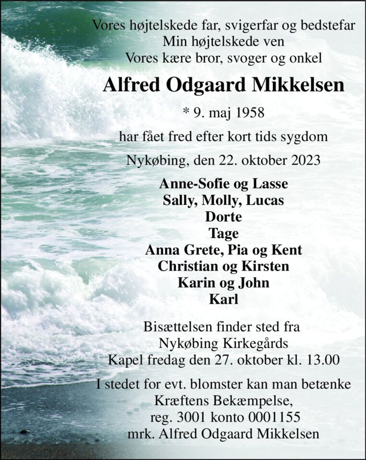 Vores højtelskede far, svigerfar og bedstefar Min højtelskede ven Vores kære bror, svoger og onkel 
Alfred Odgaard Mikkelsen 
*​ 9. maj 1958 
har fået fred efter kort tids sygdom 
Nykøbing, den 22. oktober 2023 
Anne-Sofie og Lasse Sally, Molly, Lucas Dorte Tage Anna Grete, Pia og Kent Christian og Kirsten Karin og John Karl 
Bisættelsen​ finder sted fra  Nykøbing Kirkegårds​ Kapel fredag den 27. oktober​ kl. 13.00 
I stedet for evt. blomster kan man betænke Kræftens Bekæmpelse,  reg. 3001 konto 0001155 mrk. Alfred Odgaard Mikkelsen