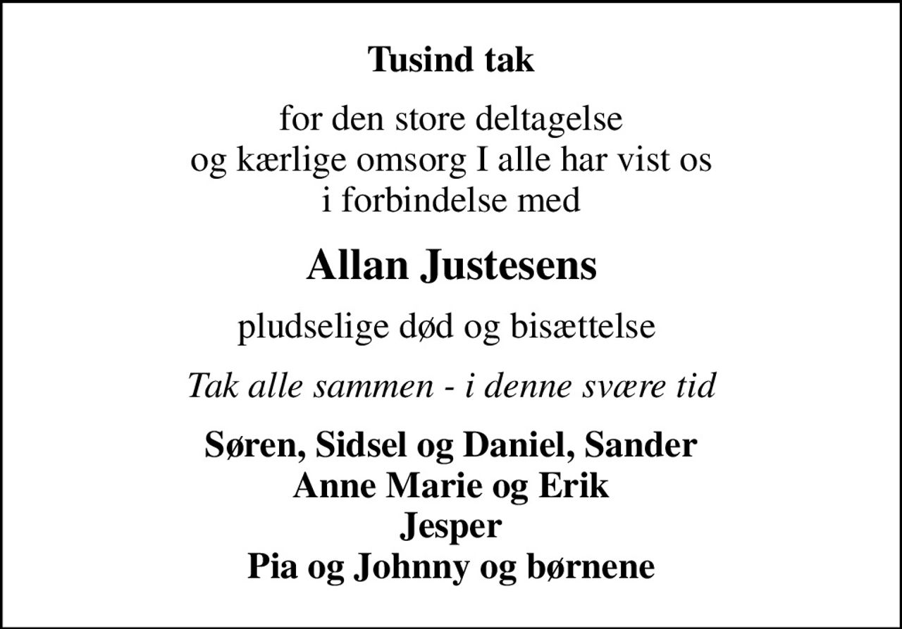 Tusind tak
for den store deltagelse og kærlige omsorg I alle har vist os i forbindelse med
Allan Justesens
pludselige død og bisættelse 
Tak alle sammen - i denne svære tid
Søren, Sidsel og Daniel, Sander Anne Marie og Erik Jesper Pia og Johnny og børnene