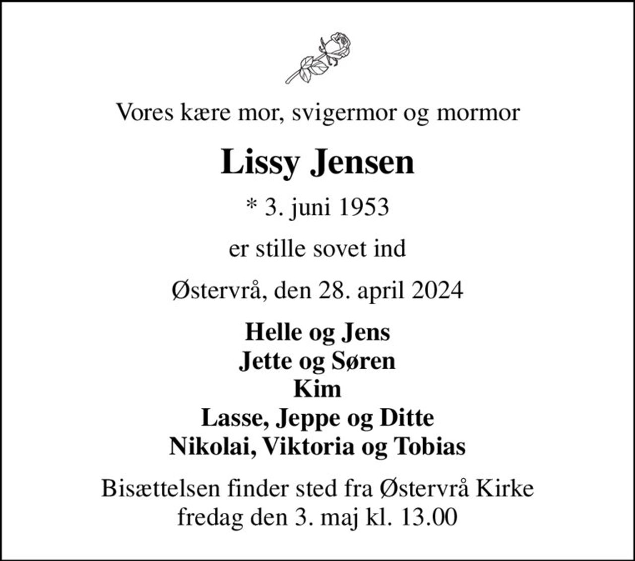 Vores kære mor, svigermor og mormor
Lissy Jensen
* 3. juni 1953
er stille sovet ind
Østervrå, den 28. april 2024
Helle og Jens Jette og Søren Kim Lasse, Jeppe og Ditte Nikolai, Viktoria og Tobias
Bisættelsen finder sted fra Østervrå Kirke  fredag den 3. maj kl. 13.00
