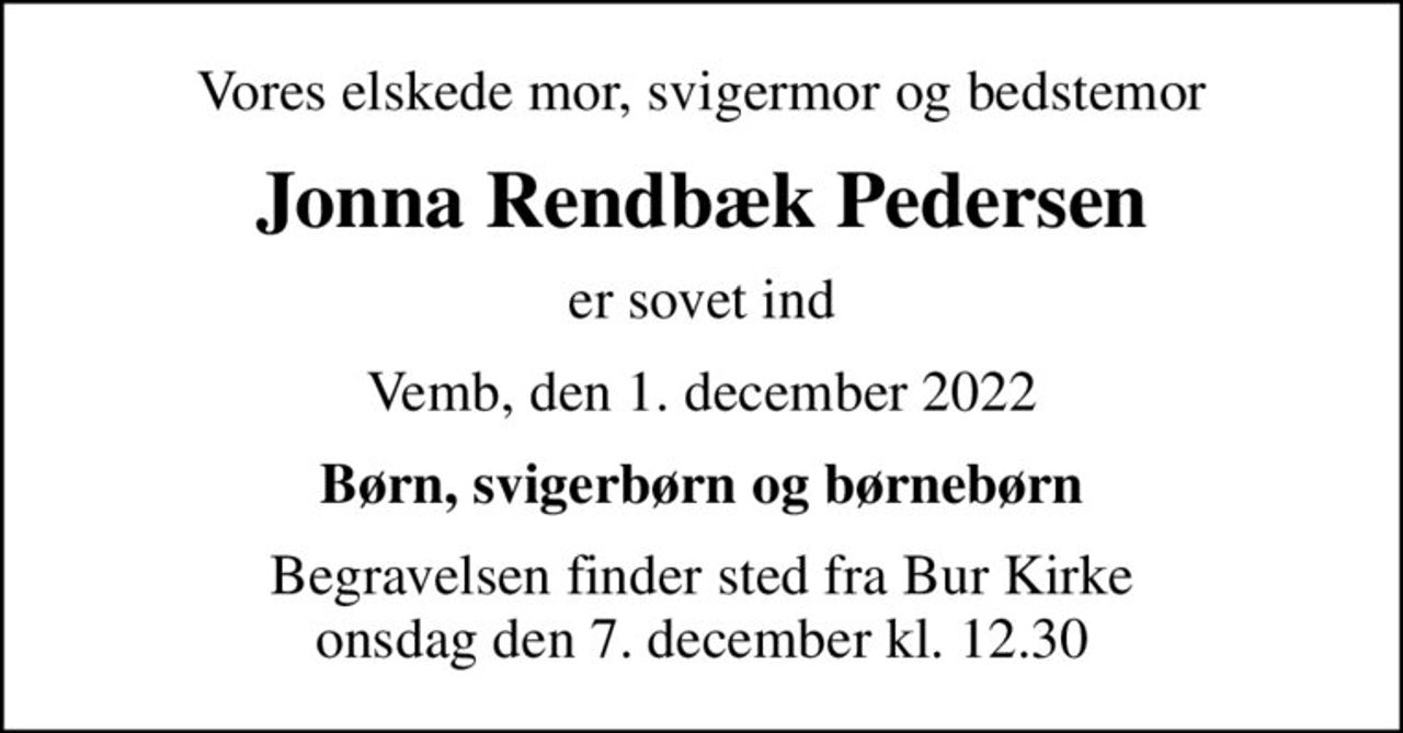 Vores elskede mor, svigermor og bedstemor
Jonna Rendbæk Pedersen
er sovet ind
Vemb, den 1. december 2022
Børn, svigerbørn og børnebørn
Begravelsen finder sted fra Bur Kirke  onsdag den 7. december kl. 12.30