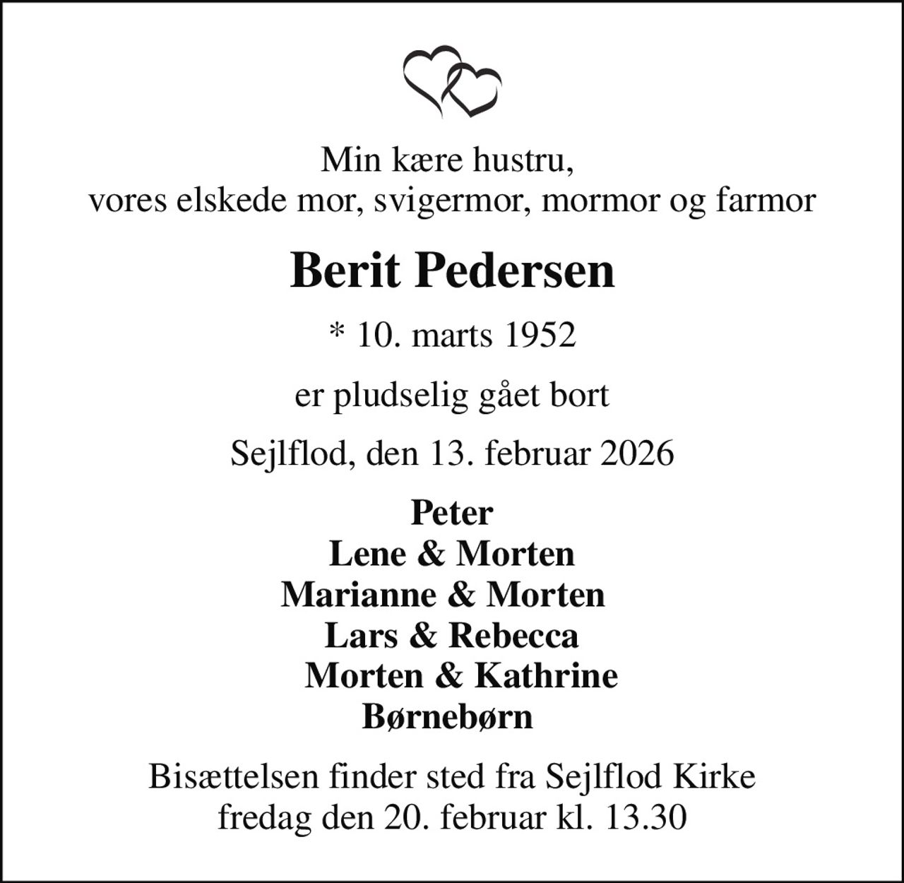 Min kære hustru,  vores elskede mor, svigermor, mormor og farmor
Berit Pedersen
* 10. marts 1952
er pludselig gået bort
Sejlflod, den 13. februar 2026
Peter Lene & Morten Marianne & Morten   Lars & Rebecca   Morten & Kathrine Børnebørn 
Bisættelsen finder sted fra Sejlflod Kirke  fredag den 20. februar kl. 13.30