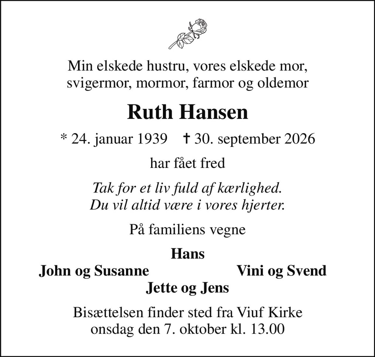 Min elskede hustru, vores elskede mor, svigermor, mormor, farmor og oldemor
Ruth Hansen
* 24. januar 1939    ✝ 30. september 2026
har fået fred
Tak for et liv fuld af kærlighed. Du vil altid være i vores hjerter.
På familiens vegne
Hans
John og Susanne
Vini og Svend
Bisættelsen finder sted fra Viuf Kirke  onsdag den 7. oktober kl. 13.00
