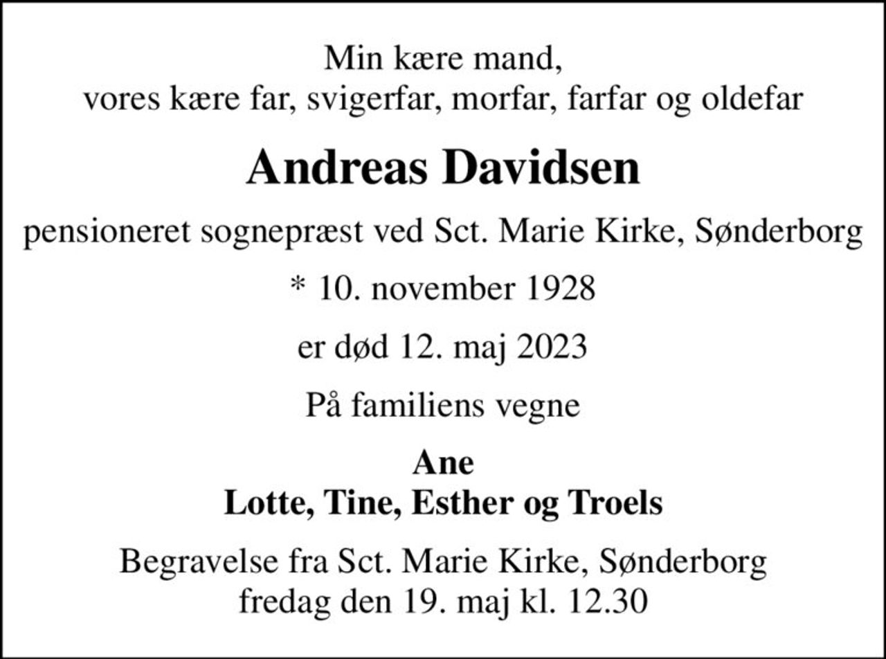 Min kære mand, vores kære far, svigerfar, morfar, farfar og oldefar
Andreas Davidsen
pensioneret sognepræst ved Sct. Marie Kirke, Sønderborg
* 10. november 1928
er død 12. maj 2023
På familiens vegne
Ane Lotte, Tine, Esther og Troels
Begravelse fra Sct. Marie Kirke, Sønderborg fredag den 19. maj kl. 12.30