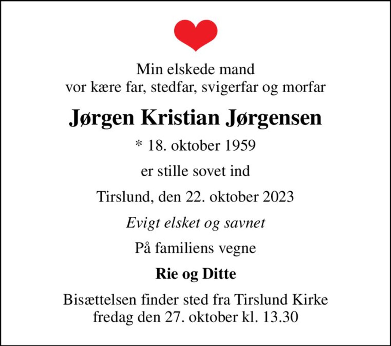 Min elskede mand vor kære far, stedfar, svigerfar og morfar
Jørgen Kristian Jørgensen
* 18. oktober 1959
er stille sovet ind
Tirslund, den 22. oktober 2023
Evigt elsket og savnet
På familiens vegne
Rie og Ditte
Bisættelsen finder sted fra Tirslund Kirke  fredag den 27. oktober kl. 13.30