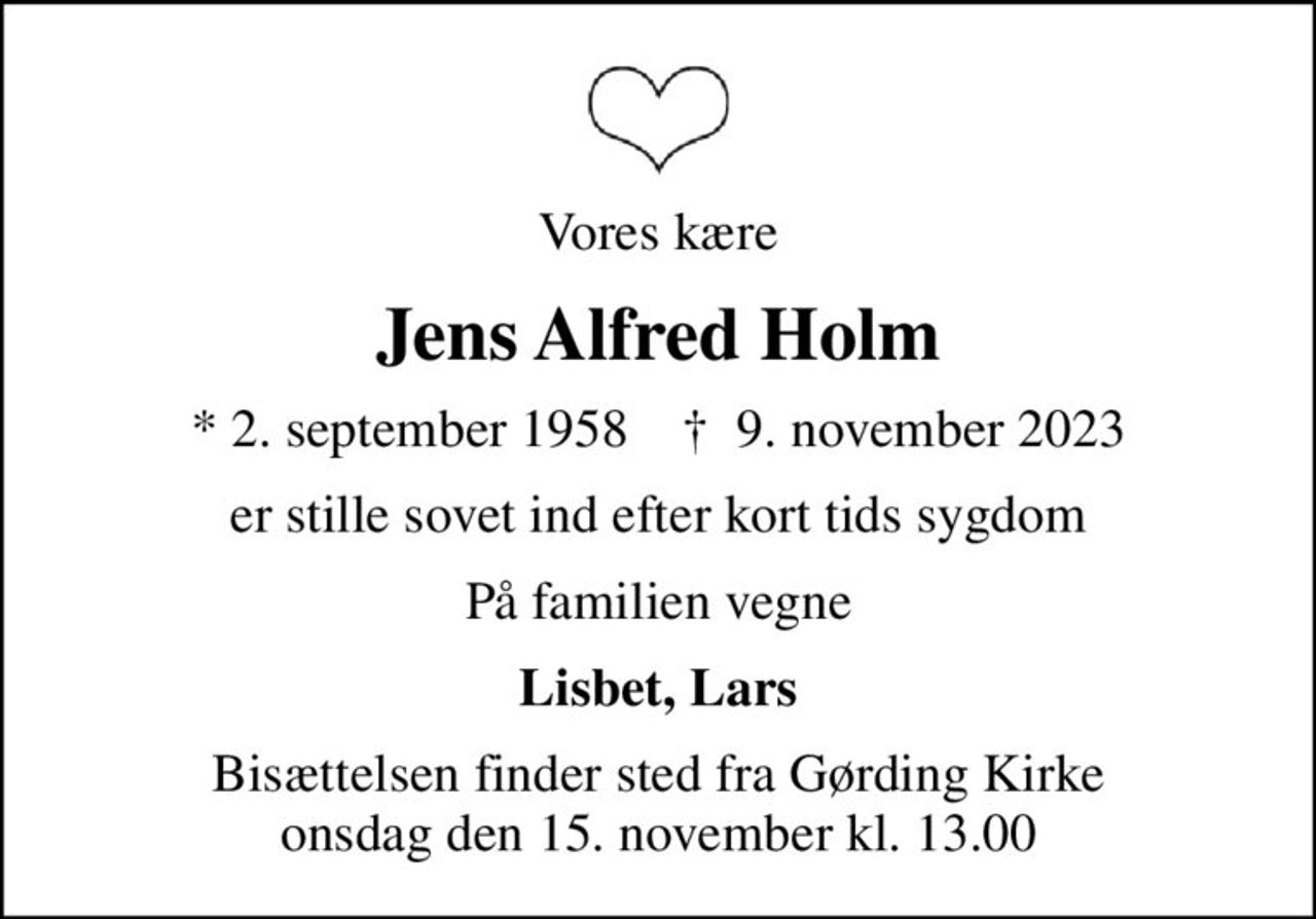 Vores kære
Jens Alfred Holm
* 2. september 1958    ✝ 9. november 2023
er stille sovet ind efter kort tids sygdom
På familien vegne
Lisbet, Lars
Bisættelsen finder sted fra Gørding Kirke  onsdag den 15. november kl. 13.00