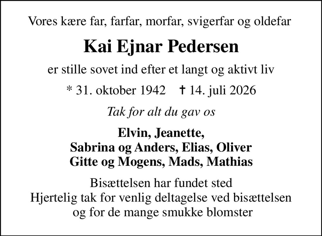 Vores kære far, farfar, morfar, svigerfar og oldefar 
Kai Ejnar Pedersen
er stille sovet ind efter et langt og aktivt liv
* 31. oktober 1942    ✝ 14. juli 2026
Tak for alt du gav os
Elvin, Jeanette, Sabrina og Anders, Elias, Oliver Gitte og Mogens, Mads, Mathias
Bisættelsen har fundet sted Hjertelig tak for venlig deltagelse ved bisættelsen  og for de mange smukke blomster