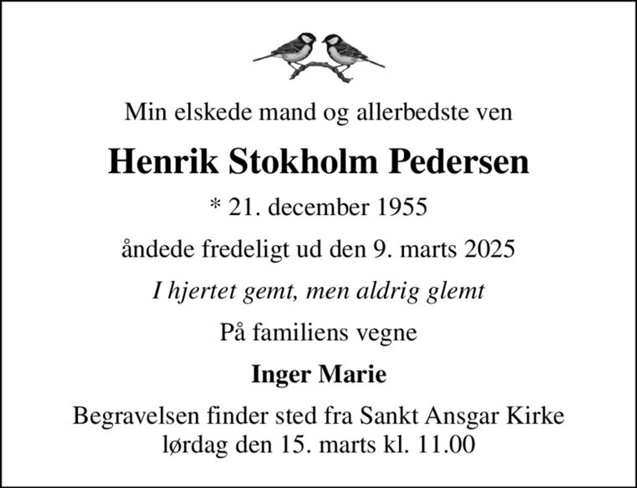 Min elskede mand og allerbedste ven
Henrik Stokholm Pedersen
* 21. december 1955
åndede fredeligt ud den 9. marts 2025
I hjertet gemt, men aldrig glemt
På familiens vegne
Inger Marie
Begravelsen finder sted fra Sankt Ansgar Kirke  lørdag den 15. marts kl. 11.00