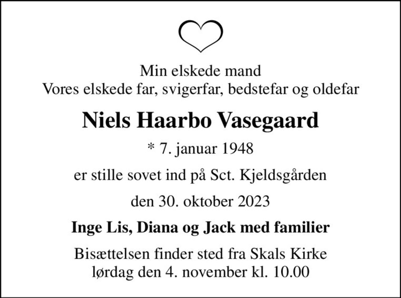 Min elskede mand Vores elskede far, svigerfar, bedstefar og oldefar
Niels Haarbo Vasegaard
* 7. januar 1948
er stille sovet ind på Sct. Kjeldsgården
den 30. oktober 2023
Inge Lis, Diana og Jack med familier
Bisættelsen finder sted fra Skals Kirke  lørdag den 4. november kl. 10.00