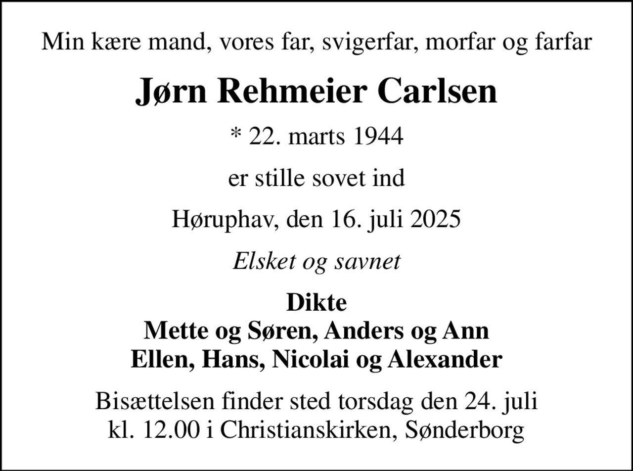 Min kære mand, vores far, svigerfar, morfar og farfar
Jørn Rehmeier Carlsen
* 22. marts 1944
er stille sovet ind
Høruphav, den 16. juli 2025
Elsket og savnet
Dikte Mette og Søren, Anders og Ann Ellen, Hans, Nicolai og Alexander
Bisættelsen finder sted torsdag den 24. juli kl. 12.00 i Christianskirken, Sønderborg