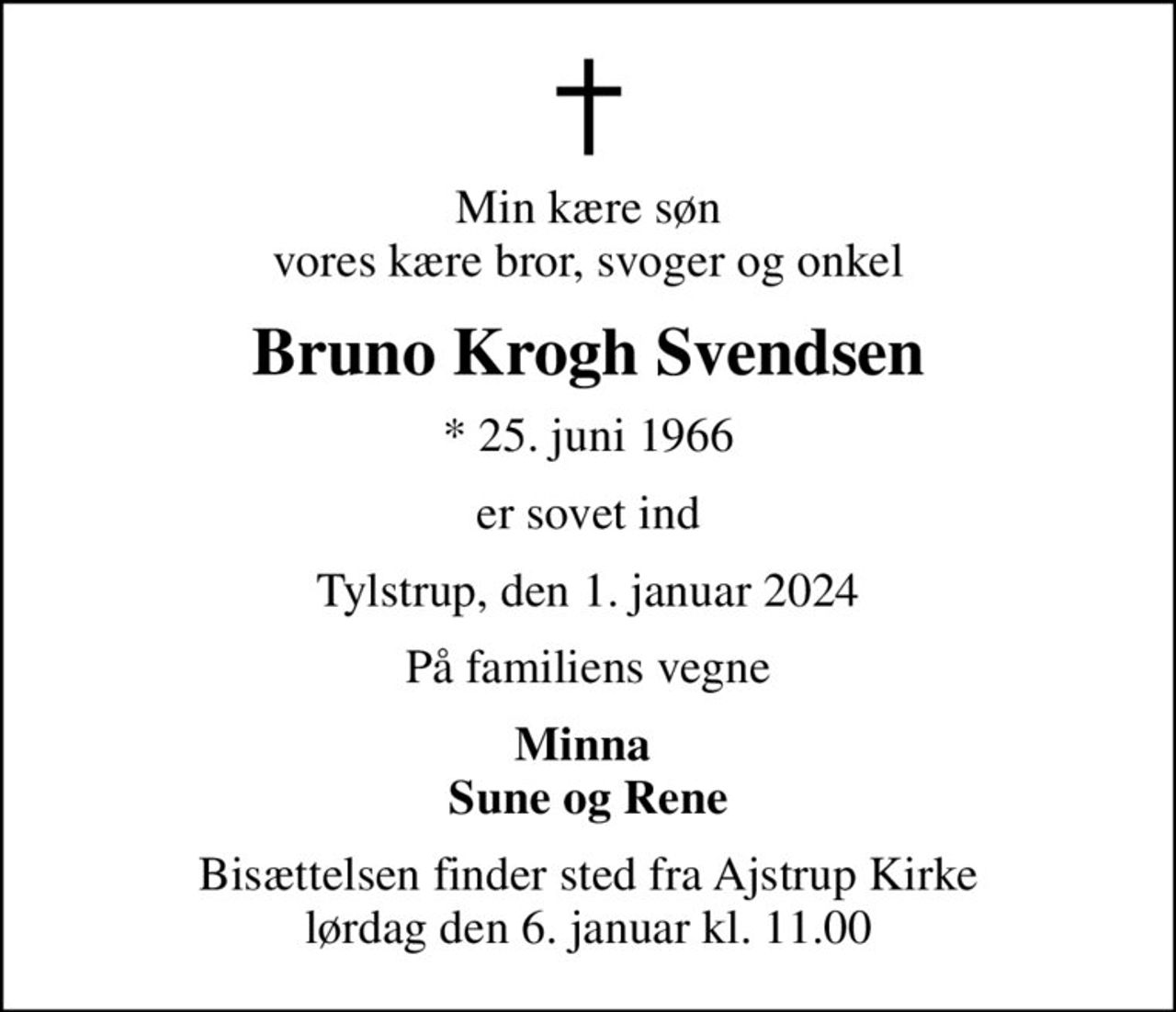 Min kære søn vores kære bror, svoger og onkel
Bruno Krogh Svendsen
* 25. juni 1966
er sovet ind
Tylstrup, den 1. januar 2024
På familiens vegne
Minna  Sune og Rene
Bisættelsen finder sted fra Ajstrup Kirke  lørdag den 6. januar kl. 11.00