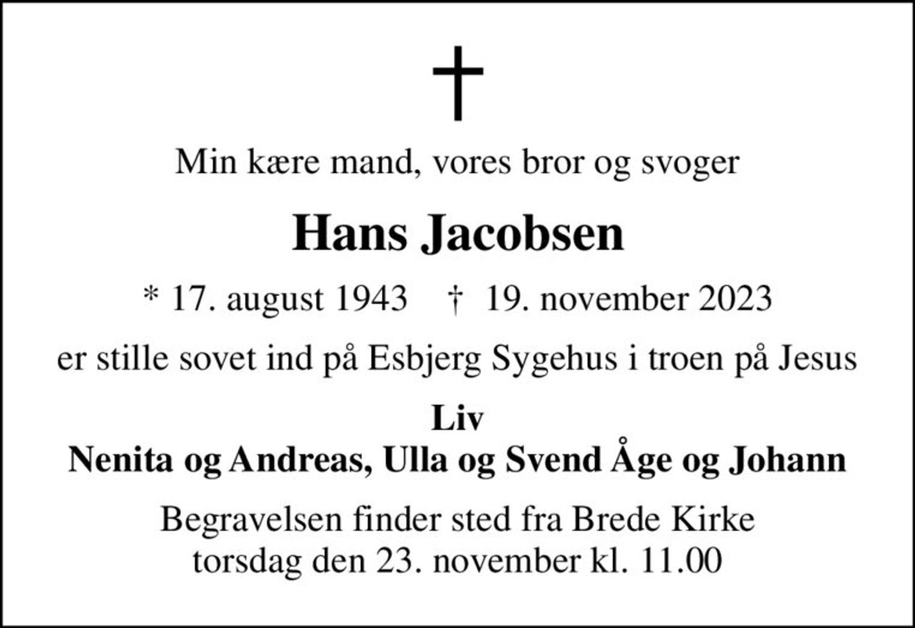 Min kære mand, vores bror og svoger
Hans Jacobsen
* 17. august 1943    ✝ 19. november 2023
er stille sovet ind på Esbjerg Sygehus i troen på Jesus
Liv Nenita og Andreas, Ulla og Svend Åge og Johann
Begravelsen finder sted fra Brede Kirke  torsdag den 23. november kl. 11.00