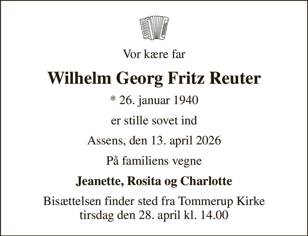Vor kære far
Wilhelm Georg Fritz Reuter
* 26. januar 1940
er stille sovet ind
Assens, den 13. april 2026
På familiens vegne
Jeanette, Rosita og Charlotte
Bisættelsen finder sted fra Tommerup Kirke  tirsdag den 28. april kl. 14.00