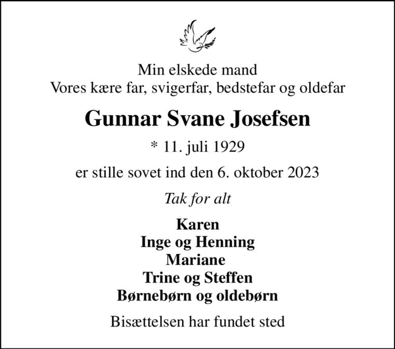 Min elskede mand Vores kære far, svigerfar, bedstefar og oldefar
Gunnar Svane Josefsen
* 11. juli 1929
er stille sovet ind den 6. oktober 2023
Tak for alt
Karen Inge og Henning Mariane  Trine og Steffen Børnebørn og oldebørn
Bisættelsen har fundet sted