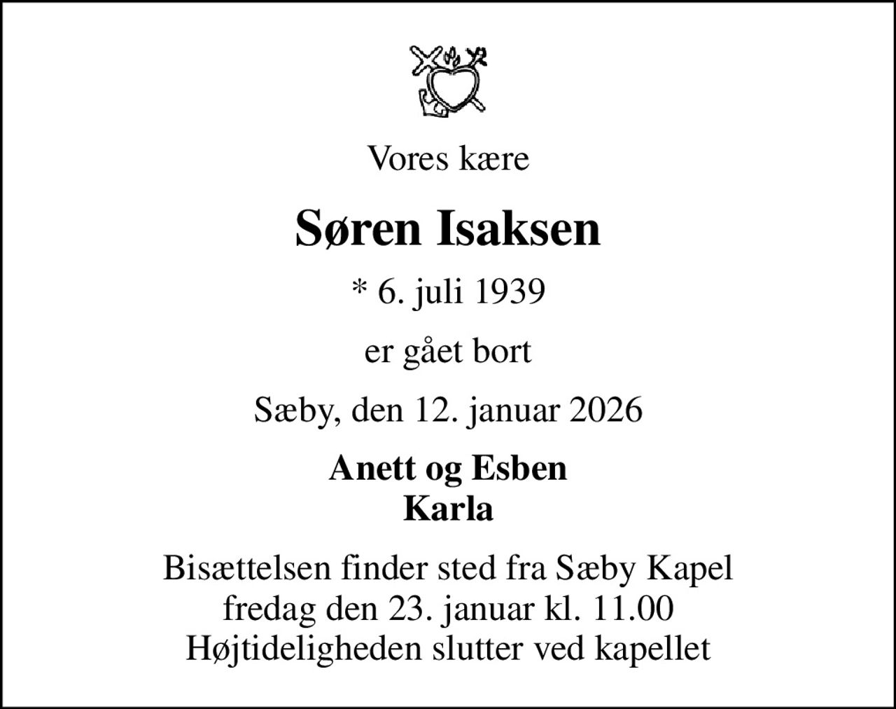 Vores kære
Søren Isaksen
* 6. juli 1939
er gået bort
Sæby, den 12. januar 2026
Anett og Esben Karla
Bisættelsen finder sted fra Sæby Kapel  fredag den 23. januar kl. 11.00  Højtideligheden slutter ved kapellet
