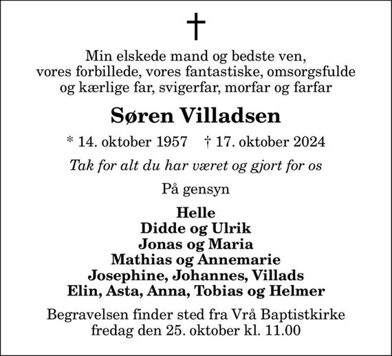 Min elskede mand og bedste ven, vores forbillede, vores fantastiske, omsorgsfulde og kærlige far, svigerfar, morfar og farfar
Søren Villadsen
* 14. oktober 1957    &#x271d; 17. oktober 2024
Tak for alt du har været og gjort for os
På gensyn
Helle Didde og Ulrik Jonas og Maria Mathias og Annemarie Josephine, Johannes, Villads Elin, Asta, Anna, Tobias og Helmer
Begravelsen finder sted fra Vrå Baptistkirke  fredag den 25. oktober kl. 11.00