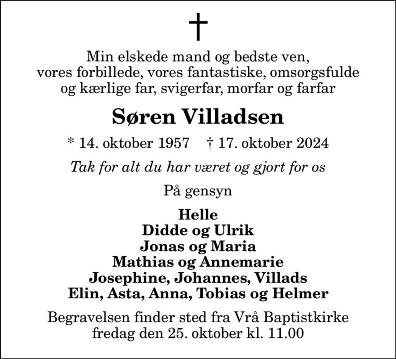 Min elskede mand og bedste ven, vores forbillede, vores fantastiske, omsorgsfulde og kærlige far, svigerfar, morfar og farfar
Søren Villadsen
* 14. oktober 1957    ✝ 17. oktober 2024
Tak for alt du har været og gjort for os
På gensyn
Helle Didde og Ulrik Jonas og Maria Mathias og Annemarie Josephine, Johannes, Villads Elin, Asta, Anna, Tobias og Helmer
Begravelsen finder sted fra Vrå Baptistkirke  fredag den 25. oktober kl. 11.00