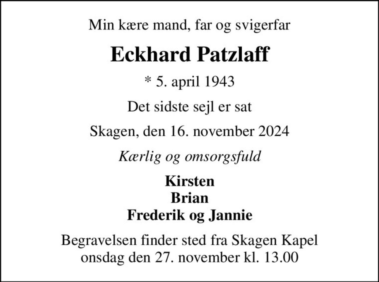 Min kære mand, far og svigerfar
Eckhard Patzlaff
* 5. april 1943
Det sidste sejl er sat
Skagen, den 16. november 2024
Kærlig og omsorgsfuld
Kirsten Brian Frederik og Jannie
Begravelsen finder sted fra Skagen Kapel  onsdag den 27. november kl. 13.00