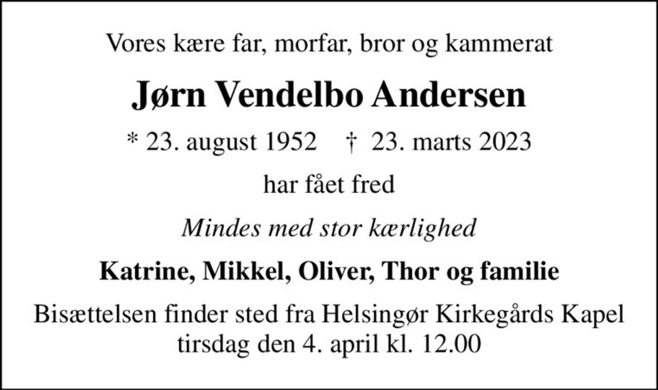 Vores kære far, morfar, bror og kammerat
Jørn Vendelbo Andersen
* 23. august 1952    ✝ 23. marts 2023
har fået fred
Mindes med stor kærlighed
Katrine, Mikkel, Oliver, Thor og familie
Bisættelsen finder sted fra Helsingør Kirkegårds Kapel  tirsdag den 4. april kl. 12.00