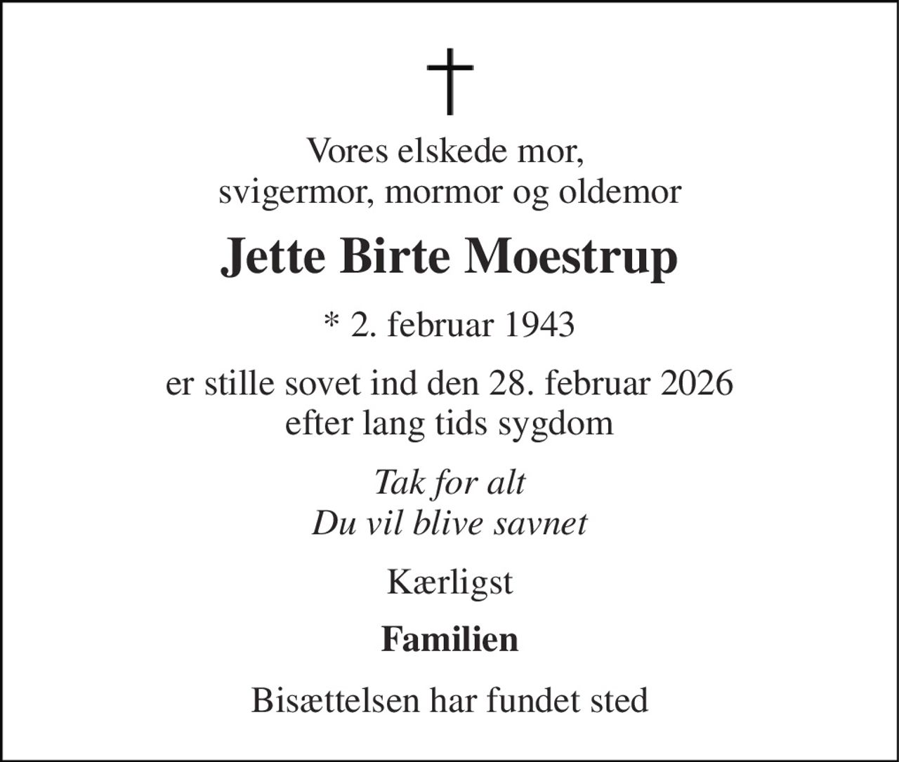 Vores elskede mor,  svigermor, mormor og oldemor 
Jette Birte Moestrup 
* 2. februar 1943 
er stille sovet ind den 28. februar 2026 efter lang tids sygdom 
Tak for alt Du vil blive savnet 
Kærligst 
Familien 
Bisættelsen har fundet sted