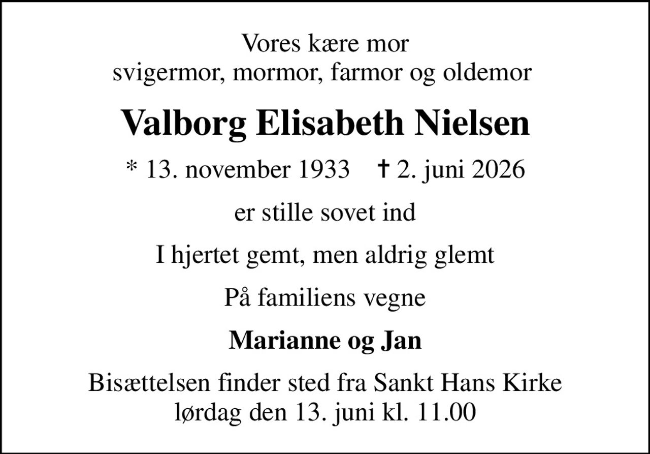 Vores kære mor svigermor, mormor, farmor og oldemor 
Valborg Elisabeth Nielsen
* 13. november 1933    ✝ 2. juni 2026
er stille sovet ind
I hjertet gemt, men aldrig glemt
På familiens vegne
Marianne og Jan
Bisættelsen finder sted fra Sankt Hans Kirke  lørdag den 13. juni kl. 11.00