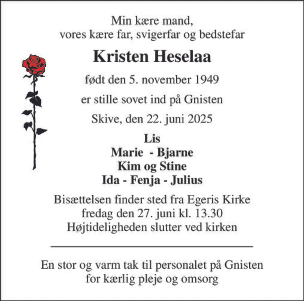 Min kære mand, vores kære far, svigerfar og bedstefar 
Kristen Heselaa 
født den 5. november 1949 
er stille sovet ind på Gnisten 
Skive, den 22. juni 2025 
Lis Marie  - Bjarne Kim og Stine Ida - Fenja - Julius 
Bisættelsen​ finder sted fra Egeris Kirke​ fredag den 27. juni​ kl. 13.30 Højtideligheden slutter ved kirken 
En stor og varm tak til personalet på Gnisten for kærlig pleje og omsorg