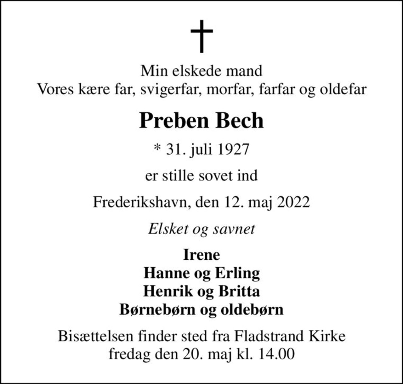 Min elskede mand Vores kære far, svigerfar, morfar, farfar og oldefar
Preben Bech
* 31. juli 1927
er stille sovet ind
Frederikshavn, den 12. maj 2022
Elsket og savnet
Irene Hanne og Erling Henrik og Britta Børnebørn og oldebørn
Bisættelsen finder sted fra Fladstrand Kirke  fredag den 20. maj kl. 14.00