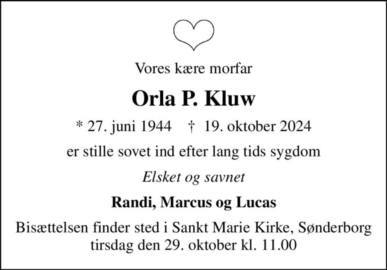 Vores kære morfar
Orla P. Kluw
* 27. juni 1944    ✝ 19. oktober 2024
er stille sovet ind efter lang tids sygdom
Elsket og savnet
Randi, Marcus og Lucas
Bisættelsen finder sted i Sankt Marie Kirke, Sønderborg  tirsdag den 29. oktober kl. 11.00