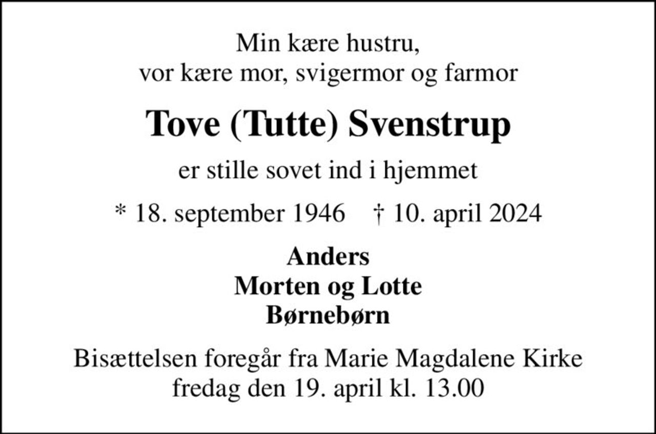 Min kære hustru, vor kære mor, svigermor og farmor
Tove (Tutte) Svenstrup
er stille sovet ind i hjemmet
* 18. september 1946    ✝ 10. april 2024
Anders Morten og Lotte Børnebørn
Bisættelsen foregår fra Marie Magdalene Kirke  fredag den 19. april kl. 13.00