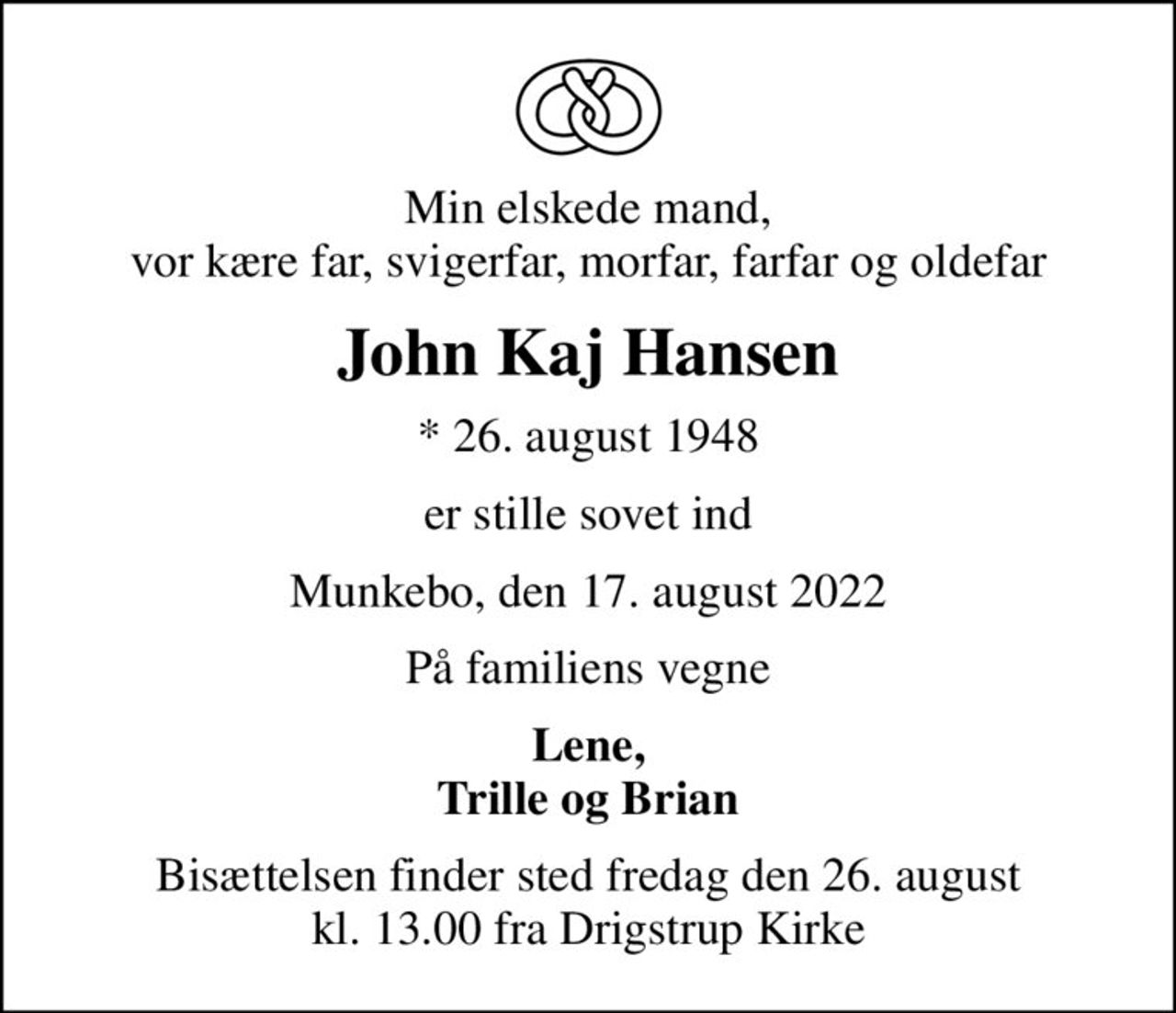 Min elskede mand, vor kære far, svigerfar, morfar, farfar og oldefar
John Kaj Hansen
* 26. august 1948
er stille sovet ind
Munkebo, den 17. august 2022
På familiens vegne
Lene, Trille og Brian
Bisættelsen finder sted fredag den 26. august kl. 13.00 fra Drigstrup Kirke