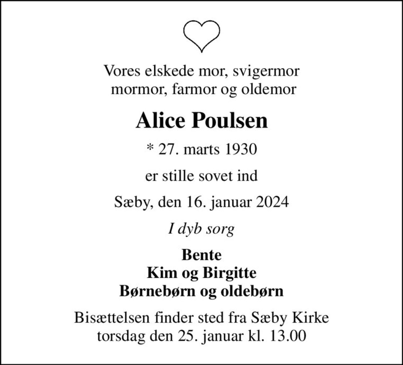 Vores elskede mor, svigermor  mormor, farmor og oldemor
Alice Poulsen
* 27. marts 1930
er stille sovet ind
Sæby, den 16. januar 2024
I dyb sorg
Bente Kim og Birgitte Børnebørn og oldebørn
Bisættelsen finder sted fra Sæby Kirke  torsdag den 25. januar kl. 13.00