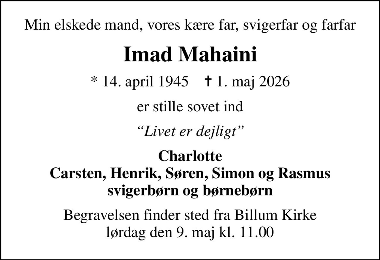 Min elskede mand, vores kære far, svigerfar og farfar
Imad Mahaini
* 14. april 1945    ✝ 1. maj 2026
er stille sovet ind
Livet er dejligt
Charlotte Carsten, Henrik, Søren, Simon og Rasmus svigerbørn og børnebørn
Begravelsen finder sted fra Billum Kirke  lørdag den 9. maj kl. 11.00