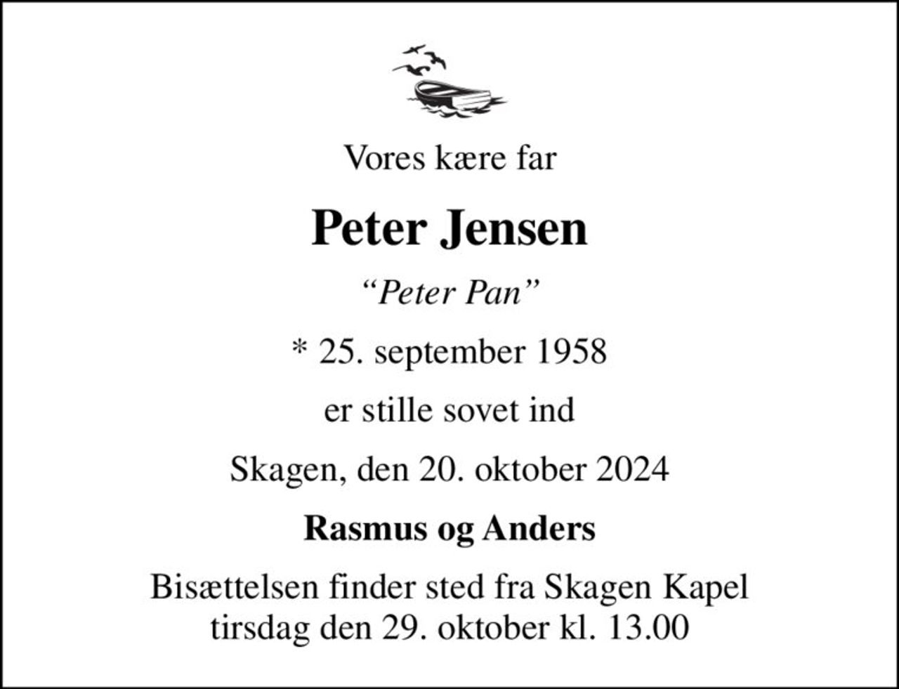 Vores kære far
Peter Jensen
Peter Pan
* 25. september 1958
er stille sovet ind
Skagen, den 20. oktober 2024
Rasmus og Anders
Bisættelsen finder sted fra Skagen Kapel  tirsdag den 29. oktober kl. 13.00