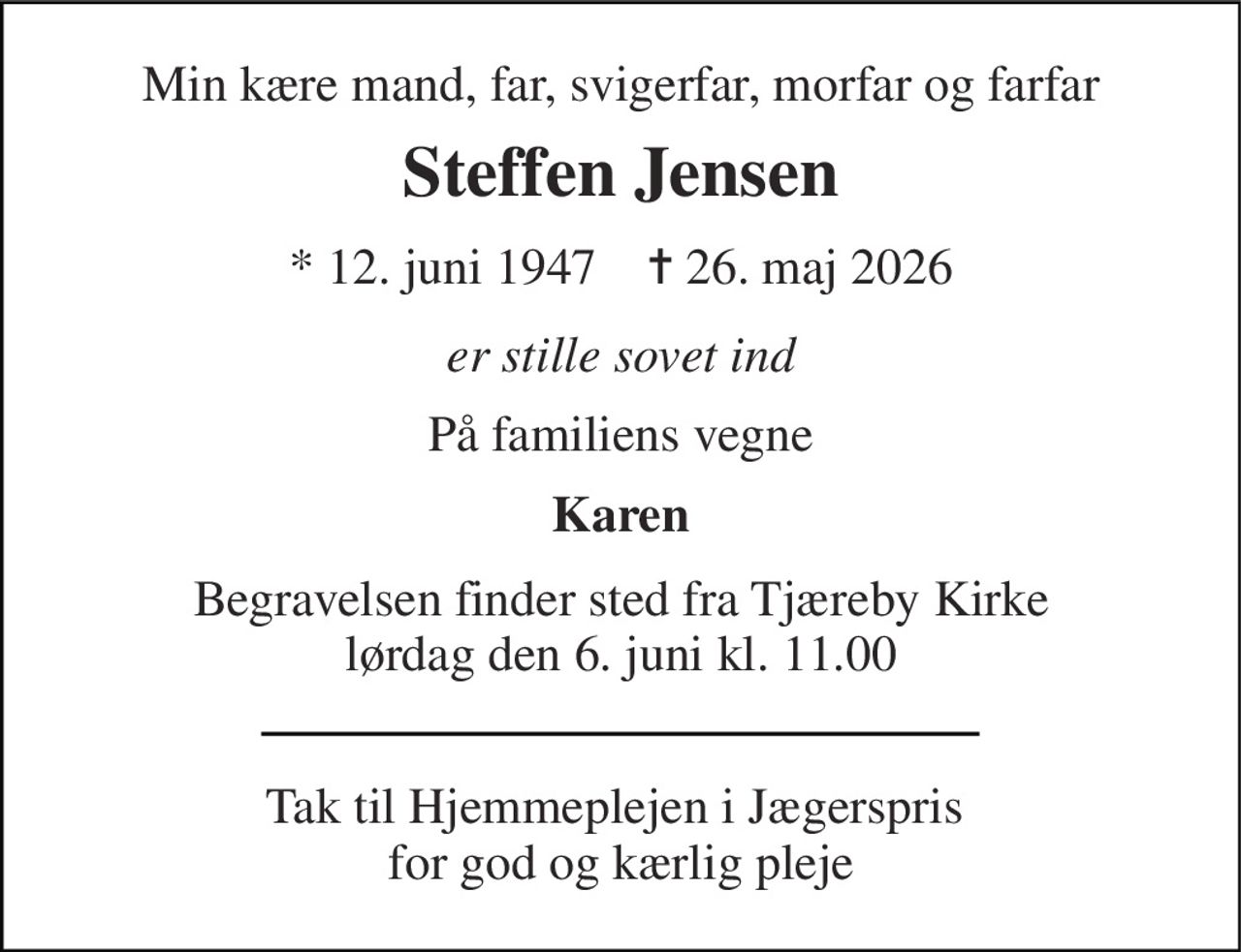Min kære mand, far, svigerfar, morfar og farfar 
Steffen Jensen 
* 12. juni 1947    ✝ 26. maj 2026 
er stille sovet ind 
På familiens vegne 
Karen 
Begravelsen finder sted fra Tjæreby Kirke lørdag den 6. juni kl. 11.00 
Tak til Hjemmeplejen i Jægerspris  for god og kærlig pleje