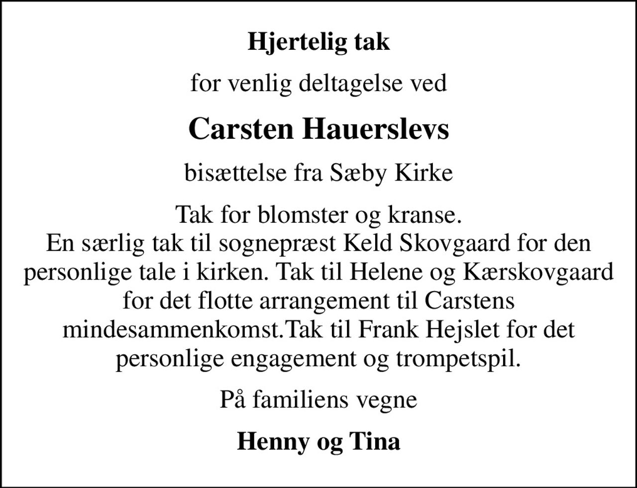 Hjertelig tak
for venlig deltagelse ved
Carsten Hauerslevs
bisættelse fra Sæby Kirke
Tak for blomster og kranse. En særlig tak til sognepræst Keld Skovgaard for den personlige tale i kirken. Tak til Helene og Kærskovgaard for det flotte arrangement til Carstens mindesammenkomst.Tak til Frank Hejslet for det personlige engagement og trompetspil.
På familiens vegne
Henny og Tina