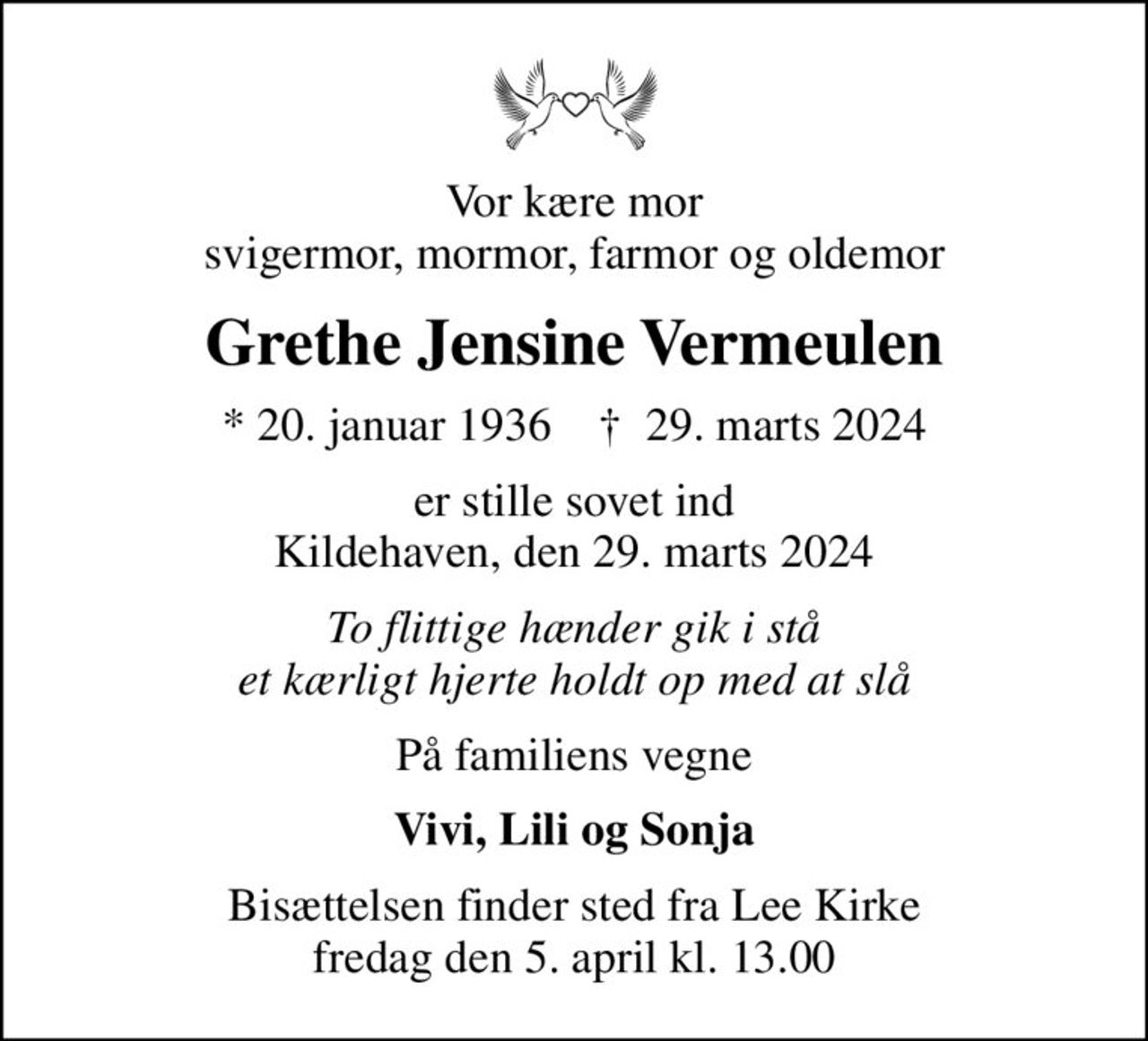 Vor kære mor svigermor, mormor, farmor og oldemor
Grethe Jensine Vermeulen
* 20. januar 1936    ✝ 29. marts 2024
er stille sovet ind Kildehaven, den 29. marts 2024
To flittige hænder gik i stå et kærligt hjerte holdt op med at slå
På familiens vegne
Vivi, Lili og Sonja
Bisættelsen finder sted fra Lee Kirke  fredag den 5. april kl. 13.00