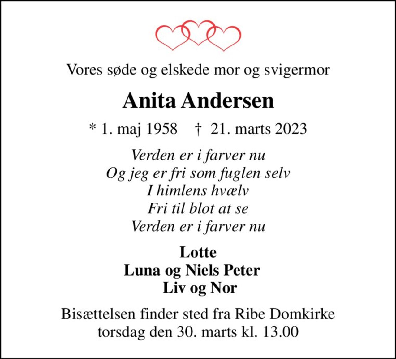 Vores søde og elskede mor og svigermor
Anita Andersen
* 1. maj 1958    ✝ 21. marts 2023
Verden er i farver nu Og jeg er fri som fuglen selv I himlens hvælv Fri til blot at se Verden er i farver nu
Lotte Luna og Niels Peter     Liv og Nor
Bisættelsen finder sted fra Ribe Domkirke  torsdag den 30. marts kl. 13.00
