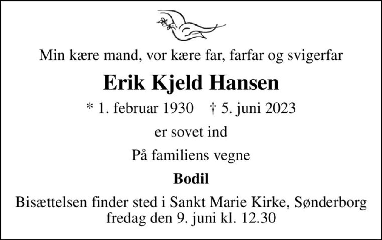 Min kære mand, vor kære far, farfar og svigerfar
Erik Kjeld Hansen
* 1. februar 1930    ✝ 5. juni 2023
er sovet ind
På familiens vegne
Bodil
Bisættelsen finder sted i Sankt Marie Kirke, Sønderborg  fredag den 9. juni kl. 12.30