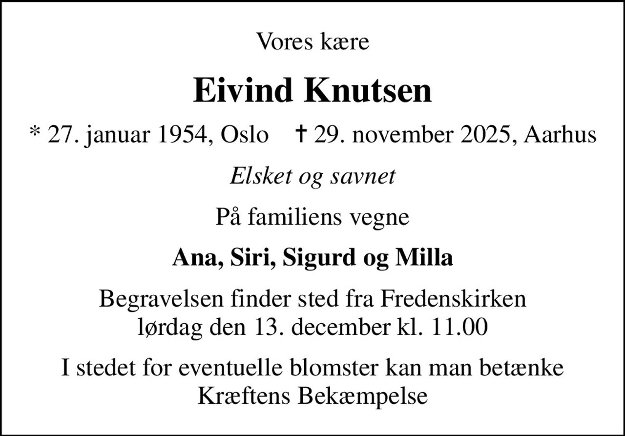 Vores kære
Eivind Knutsen
* 27. januar 1954, Oslo    ✝ 29. november 2025, Aarhus
Elsket og savnet
På familiens vegne
Ana, Siri, Sigurd og Milla
Begravelsen finder sted fra Fredenskirken  lørdag den 13. december kl. 11.00 
I stedet for eventuelle blomster kan man betænke Kræftens Bekæmpelse
I stedet for evt. blomster kan man betænke
					Kræftens Bekæmpelse via mindesiden på afdøde.dk