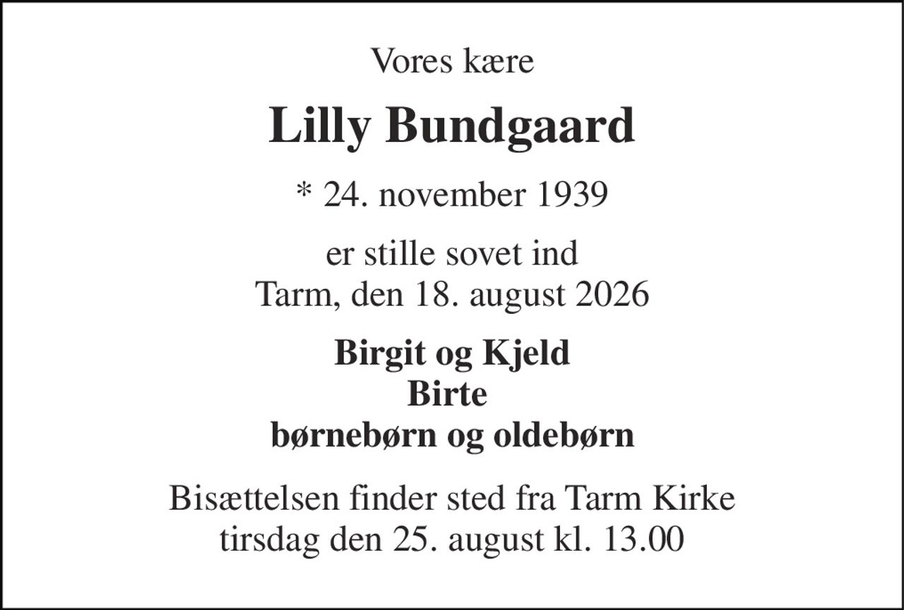 Vores kære 
Lilly Bundgaard 
* 24. november 1939 
er stille sovet ind Tarm, den 18. august 2026 
Birgit og Kjeld Birte  børnebørn og oldebørn 
Bisættelsen finder sted fra Tarm Kirke tirsdag den 25. august kl. 13.00