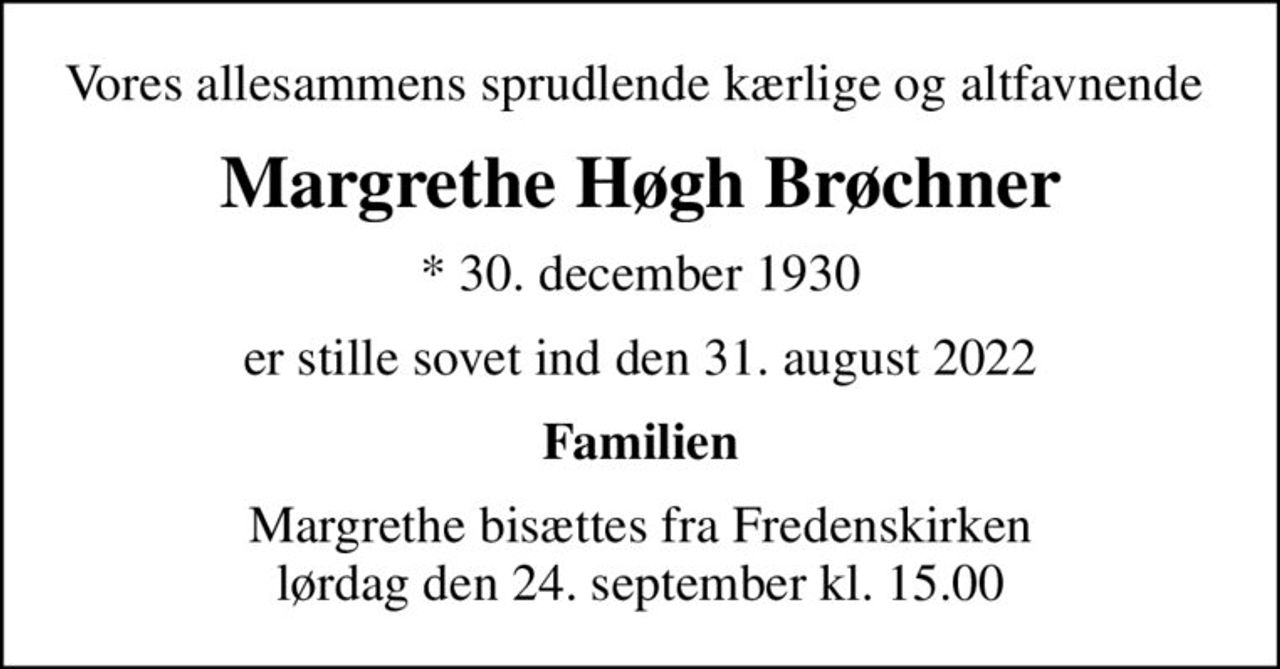 Vores allesammens sprudlende kærlige og altfavnende 
Margrethe Høgh Brøchner
* 30. december 1930
er stille sovet ind den 31. august 2022
Familien
Margrethe bisættes fra Fredenskirken lørdag den 24. september kl. 15.00