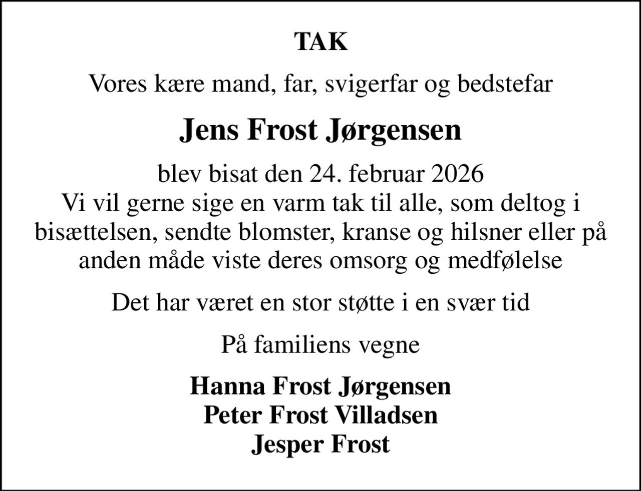 TAK
Vores kære mand, far, svigerfar og bedstefar
Jens Frost Jørgensen
blev bisat den 24. februar 2026 Vi vil gerne sige en varm tak til alle, som deltog i bisættelsen, sendte blomster, kranse og hilsner eller på anden måde viste deres omsorg og medfølelse
Det har været en stor støtte i en svær tid
På familiens vegne
Hanna Frost Jørgensen Peter Frost Villadsen Jesper Frost