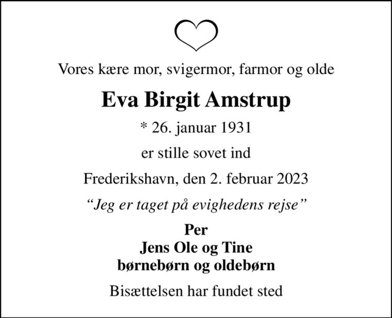 Vores kære mor, svigermor, farmor og olde
Eva Birgit Amstrup
* 26. januar 1931
er stille sovet ind
Frederikshavn, den 2. februar 2023
Jeg er taget på evighedens rejse
Per Jens Ole og Tine børnebørn og oldebørn
Bisættelsen har fundet sted