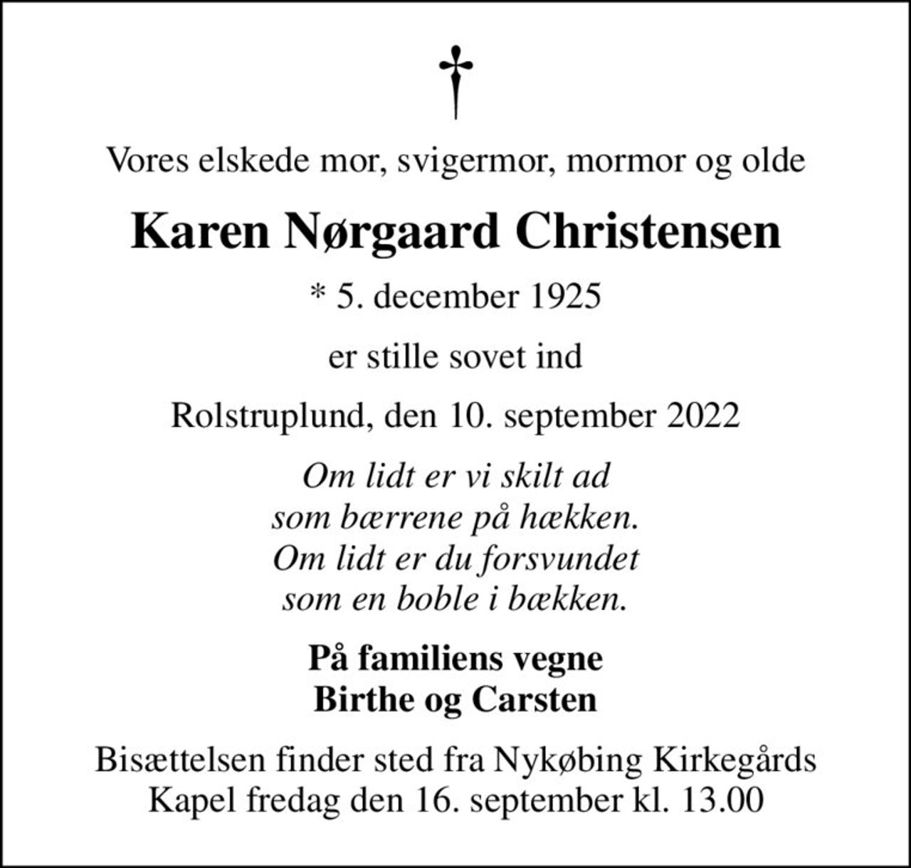 Vores elskede mor, svigermor, mormor og olde
Karen Nørgaard Christensen
* 5. december 1925
er stille sovet ind
Rolstruplund, den 10. september 2022
Om lidt er vi skilt ad som bærrene på hækken. Om lidt er du forsvundet som en boble i bækken.
På familiens vegne Birthe og Carsten
Bisættelsen finder sted fra Nykøbing Kirkegårds Kapel  fredag den 16. september kl. 13.00