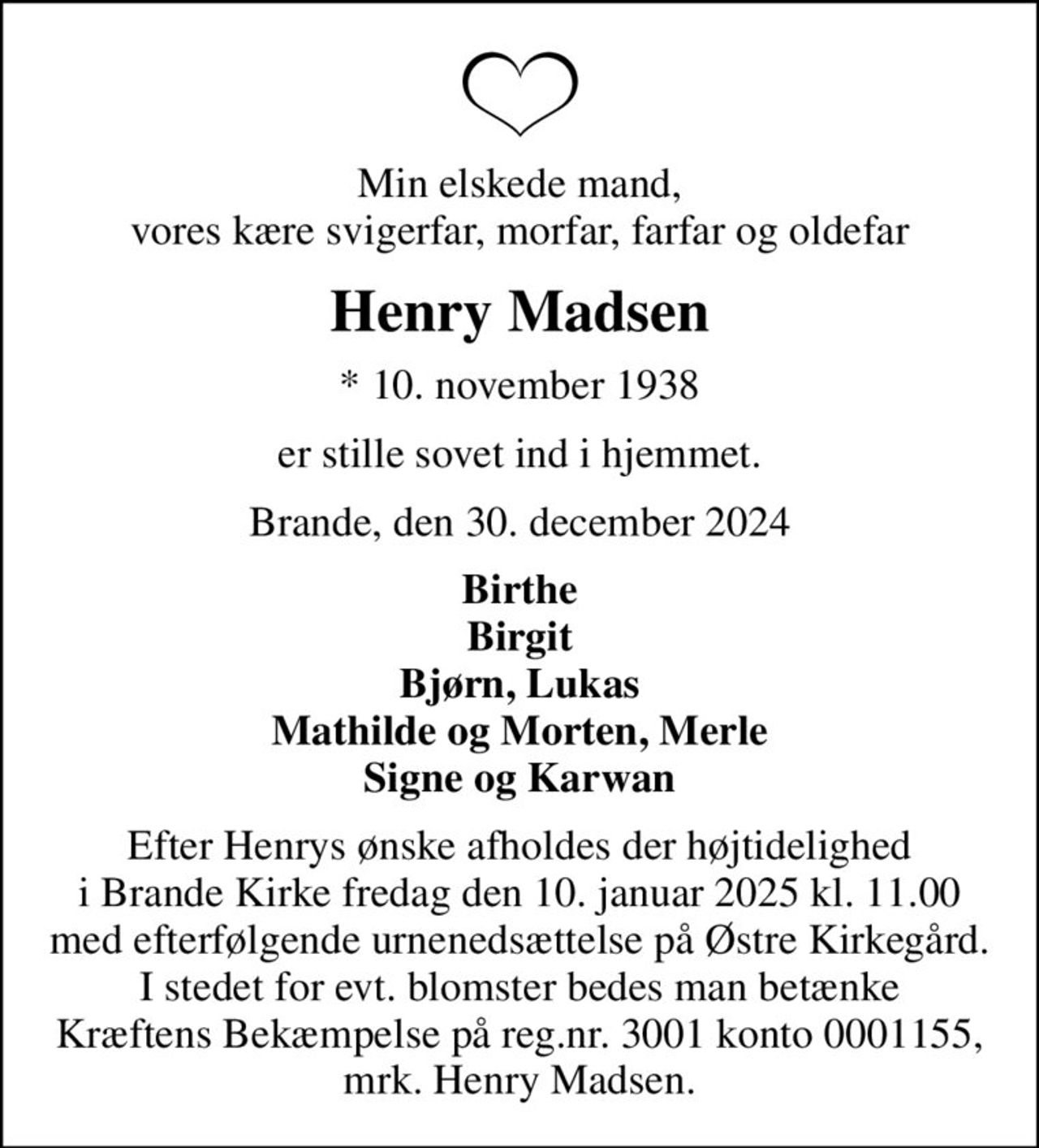 Min elskede mand, vores kære svigerfar, morfar, farfar og oldefar
Henry Madsen
* 10. november 1938
er stille sovet ind i hjemmet.
Brande, den 30. december 2024
Birthe Birgit Bjørn, Lukas Mathilde og Morten, Merle Signe og Karwan
Efter Henrys ønske afholdes der højtidelighed i Brande Kirke fredag den 10. januar 2025 kl. 11.00 med efterfølgende urnenedsættelse på Østre Kirkegård. I stedet for evt. blomster bedes man betænke Kræftens Bekæmpelse på reg.nr. 3001 konto 0001155, mrk. Henry Madsen.
I stedet for evt. blomster kan man betænke
					Kræftens Bekæmpelse reg.3001konto0001155mrk. Henry
					Madsen